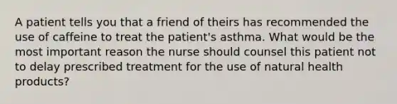 A patient tells you that a friend of theirs has recommended the use of caffeine to treat the patient's asthma. What would be the most important reason the nurse should counsel this patient not to delay prescribed treatment for the use of natural health products?