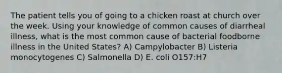 The patient tells you of going to a chicken roast at church over the week. Using your knowledge of common causes of diarrheal illness, what is the most common cause of bacterial foodborne illness in the United States? A) Campylobacter B) Listeria monocytogenes C) Salmonella D) E. coli O157:H7