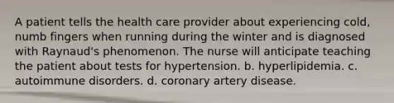 A patient tells the health care provider about experiencing cold, numb fingers when running during the winter and is diagnosed with Raynaud's phenomenon. The nurse will anticipate teaching the patient about tests for hypertension. b. hyperlipidemia. c. autoimmune disorders. d. coronary artery disease.