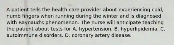 A patient tells the health care provider about experiencing cold, numb fingers when running during the winter and is diagnosed with Raynaud's phenomenon. The nurse will anticipate teaching the patient about tests for A. hypertension. B. hyperlipidemia. C. autoimmune disorders. D. coronary artery disease.