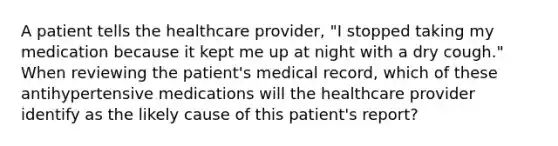 A patient tells the healthcare provider, "I stopped taking my medication because it kept me up at night with a dry cough." When reviewing the patient's medical record, which of these antihypertensive medications will the healthcare provider identify as the likely cause of this patient's report?