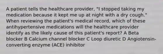 A patient tells the healthcare provider, "I stopped taking my medication because it kept me up at night with a dry cough." When reviewing the patient's medical record, which of these antihypertensive medications will the healthcare provider identify as the likely cause of this patient's report? A Beta blocker B Calcium channel blocker C Loop diuretic D Angiotensin-converting enzyme (ACE) inhibitor