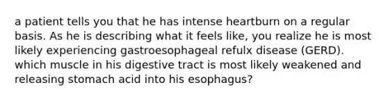 a patient tells you that he has intense heartburn on a regular basis. As he is describing what it feels like, you realize he is most likely experiencing gastroesophageal refulx disease (GERD). which muscle in his digestive tract is most likely weakened and releasing stomach acid into his esophagus?