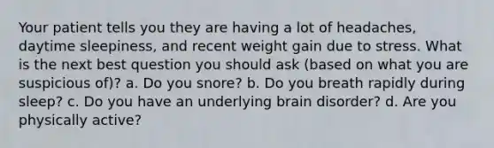 Your patient tells you they are having a lot of headaches, daytime sleepiness, and recent weight gain due to stress. What is the next best question you should ask (based on what you are suspicious of)? a. Do you snore? b. Do you breath rapidly during sleep? c. Do you have an underlying brain disorder? d. Are you physically active?