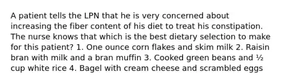 A patient tells the LPN that he is very concerned about increasing the fiber content of his diet to treat his constipation. The nurse knows that which is the best dietary selection to make for this patient? 1. One ounce corn flakes and skim milk 2. Raisin bran with milk and a bran muffin 3. Cooked green beans and ½ cup white rice 4. Bagel with cream cheese and scrambled eggs