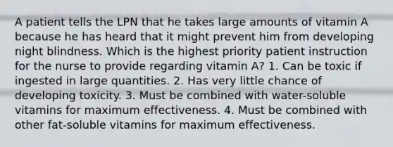 A patient tells the LPN that he takes large amounts of vitamin A because he has heard that it might prevent him from developing night blindness. Which is the highest priority patient instruction for the nurse to provide regarding vitamin A? 1. Can be toxic if ingested in large quantities. 2. Has very little chance of developing toxicity. 3. Must be combined with water-soluble vitamins for maximum effectiveness. 4. Must be combined with other fat-soluble vitamins for maximum effectiveness.