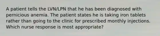 A patient tells the LVN/LPN that he has been diagnosed with pernicious anemia. The patient states he is taking iron tablets rather than going to the clinic for prescribed monthly injections. Which nurse response is most appropriate?