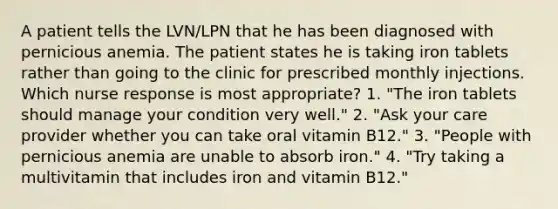 A patient tells the LVN/LPN that he has been diagnosed with pernicious anemia. The patient states he is taking iron tablets rather than going to the clinic for prescribed monthly injections. Which nurse response is most appropriate? 1. "The iron tablets should manage your condition very well." 2. "Ask your care provider whether you can take oral vitamin B12." 3. "People with pernicious anemia are unable to absorb iron." 4. "Try taking a multivitamin that includes iron and vitamin B12."