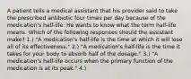 A patient tells a medical assistant that his provider said to take the prescribed antibiotic four times per day because of the medication's half-life. He wants to know what the term half-life means. Which of the following responses should the assistant make? 1.) "A medication's half-life is the time at which it will lose all of its effectiveness." 2.) "A medication's half-life is the time it takes for your body to absorb half of the dosage." 3.) "A medication's half-life occurs when the primary function of the medication is at its peak." 4.)