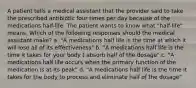 A patient tells a medical assistant that the provider said to take the prescribed antibiotic four times per day because of the medications half-life. The patient wants to know what "half-life" means. Which of the following responses should the medical assistant make? a. "A medications half life is the time at which it will lose all of its effectiveness" b. "A medications half life is the time it takes for your body t absorb half of the dosage" c. "A medications half life occurs when the primary function of the medication is at its peak" d. "A medications half life is the time it takes for the body to process and eliminate half of the dosage"