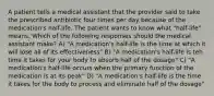 A patient tells a medical assistant that the provider said to take the prescribed antibiotic four times per day because of the medication's half-life. The patient wants to know what "half-life" means. Which of the following responses should the medical assistant make? A) "A medication's half-life is the time at which it will lose all of its effectiveness" B) "A medication's half-life is teh time it takes for your body to absorb half of the dosage" C) "A medication's half-life occurs when the primary function of the medication is at its peak" D) "A medication's half-life is the time it takes for the body to process and eliminate half of the dosage"