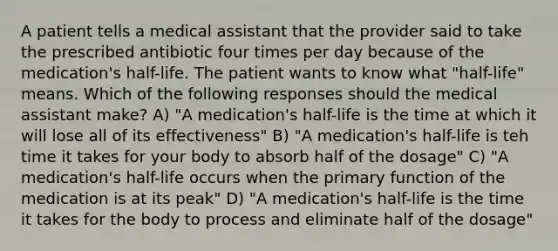 A patient tells a medical assistant that the provider said to take the prescribed antibiotic four times per day because of the medication's half-life. The patient wants to know what "half-life" means. Which of the following responses should the medical assistant make? A) "A medication's half-life is the time at which it will lose all of its effectiveness" B) "A medication's half-life is teh time it takes for your body to absorb half of the dosage" C) "A medication's half-life occurs when the primary function of the medication is at its peak" D) "A medication's half-life is the time it takes for the body to process and eliminate half of the dosage"