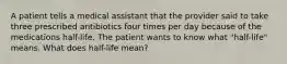 A patient tells a medical assistant that the provider said to take three prescribed antibiotics four times per day because of the medications half-life. The patient wants to know what "half-life" means. What does half-life mean?