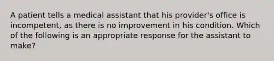 A patient tells a medical assistant that his provider's office is incompetent, as there is no improvement in his condition. Which of the following is an appropriate response for the assistant to make?