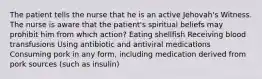 The patient tells the nurse that he is an active Jehovah's Witness. The nurse is aware that the patient's spiritual beliefs may prohibit him from which action? Eating shellfish Receiving blood transfusions Using antibiotic and antiviral medications Consuming pork in any form, including medication derived from pork sources (such as insulin)