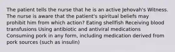 The patient tells the nurse that he is an active Jehovah's Witness. The nurse is aware that the patient's spiritual beliefs may prohibit him from which action? Eating shellfish Receiving blood transfusions Using antibiotic and antiviral medications Consuming pork in any form, including medication derived from pork sources (such as insulin)