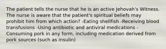 The patient tells the nurse that he is an active Jehovah's Witness. The nurse is aware that the patient's spiritual beliefs may prohibit him from which action? -Eating shellfish -Receiving blood transfusions -Using antibiotic and antiviral medications -Consuming pork in any form, including medication derived from pork sources (such as insulin)