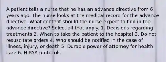 A patient tells a nurse that he has an advance directive from 6 years ago. The nurse looks at the medical record for the advance directive. What content should the nurse expect to find in the advance directive? Select all that apply. 1. Decisions regarding treatments 2. When to take the patient to the hospital 3. Do not resuscitate orders 4. Who should be notified in the case of illness, injury, or death 5. Durable power of attorney for health care 6. HIPAA protocols