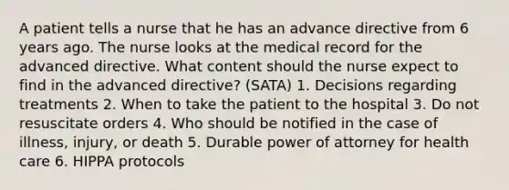 A patient tells a nurse that he has an advance directive from 6 years ago. The nurse looks at the medical record for the advanced directive. What content should the nurse expect to find in the advanced directive? (SATA) 1. Decisions regarding treatments 2. When to take the patient to the hospital 3. Do not resuscitate orders 4. Who should be notified in the case of illness, injury, or death 5. Durable power of attorney for health care 6. HIPPA protocols