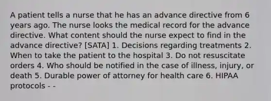 A patient tells a nurse that he has an advance directive from 6 years ago. The nurse looks the medical record for the advance directive. What content should the nurse expect to find in the advance directive? [SATA] 1. Decisions regarding treatments 2. When to take the patient to the hospital 3. Do not resuscitate orders 4. Who should be notified in the case of illness, injury, or death 5. Durable power of attorney for health care 6. HIPAA protocols - -