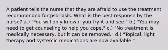 A patient tells the nurse that they are afraid to use the treatment recommended for psoriasis. What is the best response by the nurse? a.) "You will only know if you try it and see." b.) "You may need to get counseling to help you cope." c.) "No treatment is medically necessary, but it can be removed." d.) "Topical, light therapy and systemic medications are now available."