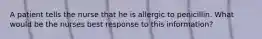 A patient tells the nurse that he is allergic to penicillin. What would be the nurses best response to this information?