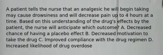 A patient tells the nurse that an analgesic he will begin taking may cause drowsiness and will decrease pain up to 4 hours at a time. Based on this understanding of the drug's effects by the patient, the nurse will anticipate which outcome? A. Decreased chance of having a placebo effect B. Decreased motivation to take the drug C. Improved compliance with the drug regimen D. Increased likelihood of drug overdose