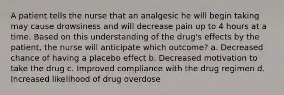 A patient tells the nurse that an analgesic he will begin taking may cause drowsiness and will decrease pain up to 4 hours at a time. Based on this understanding of the drug's effects by the patient, the nurse will anticipate which outcome? a. Decreased chance of having a placebo effect b. Decreased motivation to take the drug c. Improved compliance with the drug regimen d. Increased likelihood of drug overdose