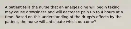 A patient tells the nurse that an analgesic he will begin taking may cause drowsiness and will decrease pain up to 4 hours at a time. Based on this understanding of the drugs's effects by the patient, the nurse will anticipate which outcome?