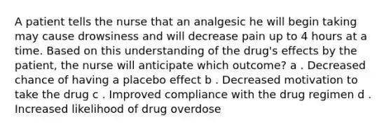 A patient tells the nurse that an analgesic he will begin taking may cause drowsiness and will decrease pain up to 4 hours at a time. Based on this understanding of the drug's effects by the patient, the nurse will anticipate which outcome? a . Decreased chance of having a placebo effect b . Decreased motivation to take the drug c . Improved compliance with the drug regimen d . Increased likelihood of drug overdose