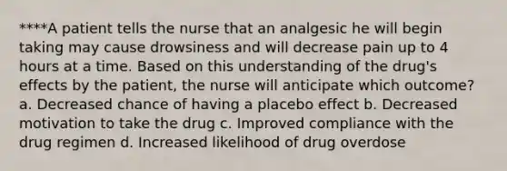 ****A patient tells the nurse that an analgesic he will begin taking may cause drowsiness and will decrease pain up to 4 hours at a time. Based on this understanding of the drug's effects by the patient, the nurse will anticipate which outcome? a. Decreased chance of having a placebo effect b. Decreased motivation to take the drug c. Improved compliance with the drug regimen d. Increased likelihood of drug overdose