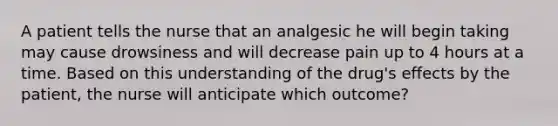 A patient tells the nurse that an analgesic he will begin taking may cause drowsiness and will decrease pain up to 4 hours at a time. Based on this understanding of the drug's effects by the patient, the nurse will anticipate which outcome?