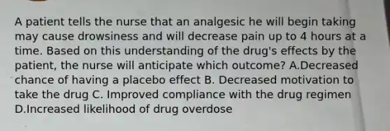 A patient tells the nurse that an analgesic he will begin taking may cause drowsiness and will decrease pain up to 4 hours at a time. Based on this understanding of the drug's effects by the patient, the nurse will anticipate which outcome? A.Decreased chance of having a placebo effect B. Decreased motivation to take the drug C. Improved compliance with the drug regimen D.Increased likelihood of drug overdose