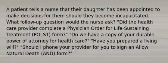 A patient tells a nurse that their daughter has been appointed to make decisions for them should they become incapacitated. What follow-up question would the nurse ask? "Did the health care provider complete a Physician Order for Life-Sustaining Treatment (POLST) form?" "Do we have a copy of your durable power of attorney for health care?" "Have you prepared a living will?" "Should I phone your provider for you to sign an Allow Natural Death (AND) form?"