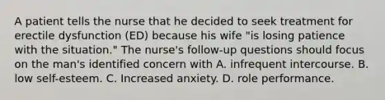 A patient tells the nurse that he decided to seek treatment for erectile dysfunction (ED) because his wife "is losing patience with the situation." The nurse's follow-up questions should focus on the man's identified concern with A. infrequent intercourse. B. low self-esteem. C. Increased anxiety. D. role performance.