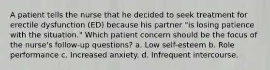 A patient tells the nurse that he decided to seek treatment for erectile dysfunction (ED) because his partner "is losing patience with the situation." Which patient concern should be the focus of the nurse's follow-up questions? a. Low self-esteem b. Role performance c. Increased anxiety. d. Infrequent intercourse.