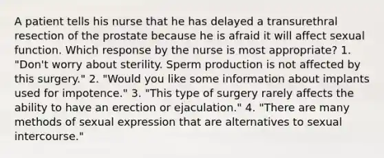 A patient tells his nurse that he has delayed a transurethral resection of the prostate because he is afraid it will affect sexual function. Which response by the nurse is most appropriate? 1. "Don't worry about sterility. Sperm production is not affected by this surgery." 2. "Would you like some information about implants used for impotence." 3. "This type of surgery rarely affects the ability to have an erection or ejaculation." 4. "There are many methods of sexual expression that are alternatives to sexual intercourse."