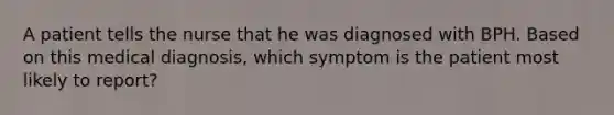 A patient tells the nurse that he was diagnosed with BPH. Based on this medical diagnosis, which symptom is the patient most likely to report?