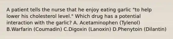 A patient tells the nurse that he enjoy eating garlic "to help lower his cholesterol level." Which drug has a potential interaction with the garlic? A. Acetaminophen (Tylenol) B.Warfarin (Coumadin) C.Digoxin (Lanoxin) D.Phenytoin (Dilantin)