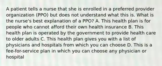 A patient tells a nurse that she is enrolled in a preferred provider organization (PPO) but does not understand what this is. What is the nurse's best explanation of a PPO? A. This health plan is for people who cannot afford their own health insurance B. This health plan is operated by the government to provide health care to older adults C. This health plan gives you with a list of physicians and hospitals from which you can choose D. This is a fee-for-service plan in which you can choose any physician or hospital