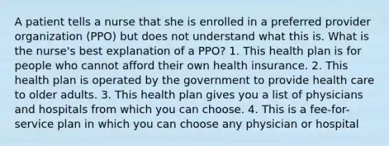 A patient tells a nurse that she is enrolled in a preferred provider organization (PPO) but does not understand what this is. What is the nurse's best explanation of a PPO? 1. This health plan is for people who cannot afford their own health insurance. 2. This health plan is operated by the government to provide health care to older adults. 3. This health plan gives you a list of physicians and hospitals from which you can choose. 4. This is a fee-for-service plan in which you can choose any physician or hospital