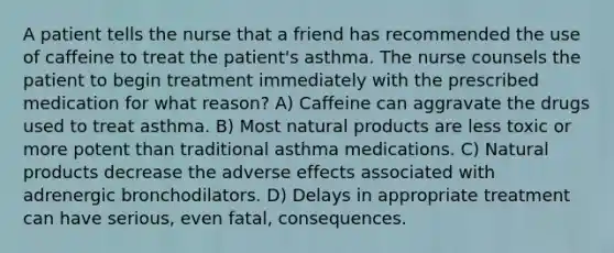 A patient tells the nurse that a friend has recommended the use of caffeine to treat the patient's asthma. The nurse counsels the patient to begin treatment immediately with the prescribed medication for what reason? A) Caffeine can aggravate the drugs used to treat asthma. B) Most natural products are less toxic or more potent than traditional asthma medications. C) Natural products decrease the adverse effects associated with adrenergic bronchodilators. D) Delays in appropriate treatment can have serious, even fatal, consequences.