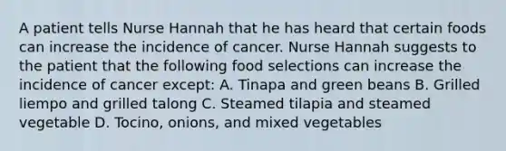 A patient tells Nurse Hannah that he has heard that certain foods can increase the incidence of cancer. Nurse Hannah suggests to the patient that the following food selections can increase the incidence of cancer except: A. Tinapa and green beans B. Grilled liempo and grilled talong C. Steamed tilapia and steamed vegetable D. Tocino, onions, and mixed vegetables