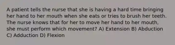 A patient tells the nurse that she is having a hard time bringing her hand to her mouth when she eats or tries to brush her teeth. The nurse knows that for her to move her hand to her mouth, she must perform which movement? A) Extension B) Abduction C) Adduction D) Flexion