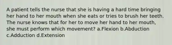 A patient tells the nurse that she is having a hard time bringing her hand to her mouth when she eats or tries to brush her teeth. The nurse knows that for her to move her hand to her mouth, she must perform which movement? a.Flexion b.Abduction c.Adduction d.Extension