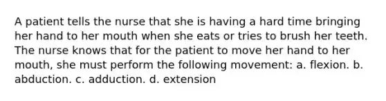 A patient tells the nurse that she is having a hard time bringing her hand to her mouth when she eats or tries to brush her teeth. The nurse knows that for the patient to move her hand to her mouth, she must perform the following movement: a. flexion. b. abduction. c. adduction. d. extension