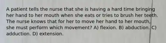 A patient tells the nurse that she is having a hard time bringing her hand to her mouth when she eats or tries to brush her teeth. The nurse knows that for her to move her hand to her mouth, she must perform which movement? A) flexion. B) abduction. C) adduction. D) extension.