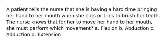 A patient tells the nurse that she is having a hard time bringing her hand to her mouth when she eats or tries to brush her teeth. The nurse knows that for her to move her hand to her mouth, she must perform which movement? a. Flexion b. Abduction c. Adduction d. Extension