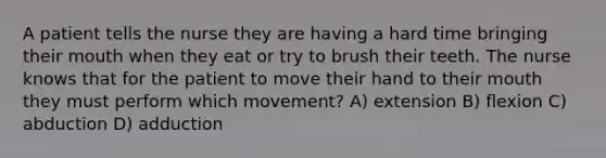 A patient tells the nurse they are having a hard time bringing their mouth when they eat or try to brush their teeth. The nurse knows that for the patient to move their hand to their mouth they must perform which movement? A) extension B) flexion C) abduction D) adduction