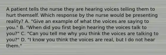 A patient tells the nurse they are hearing voices telling them to hurt themself. Which response by the nurse would be presenting reality? A. "Give an example of what the voices are saying to you." B. "When did you first begin hearing the voices talk to you?" C. "Can you tell me why you think the voices are talking to you?" D. "I know you think the voices are real, but I do not hear them."